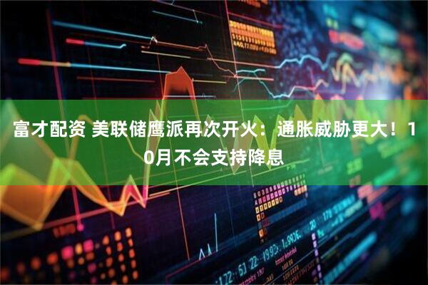 富才配资 美联储鹰派再次开火:通胀威胁更大!10月不会支持降息