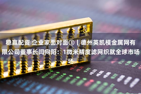 稳赢配资 企业家面对面③丨德州英凯模金属网有限公司董事长闫向阳:1微米精度滤网织就全球市场