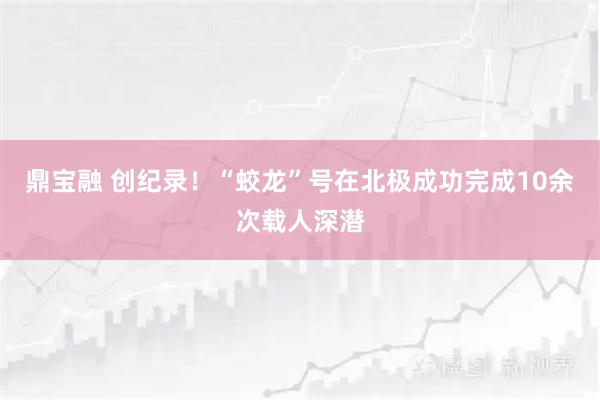 鼎宝融 创纪录!“蛟龙”号在北极成功完成10余次载人深潜