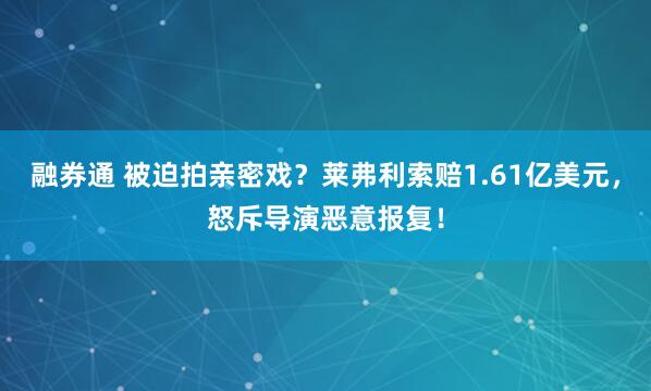 融券通 被迫拍亲密戏?莱弗利索赔1.61亿美元,怒斥导演恶意报复!