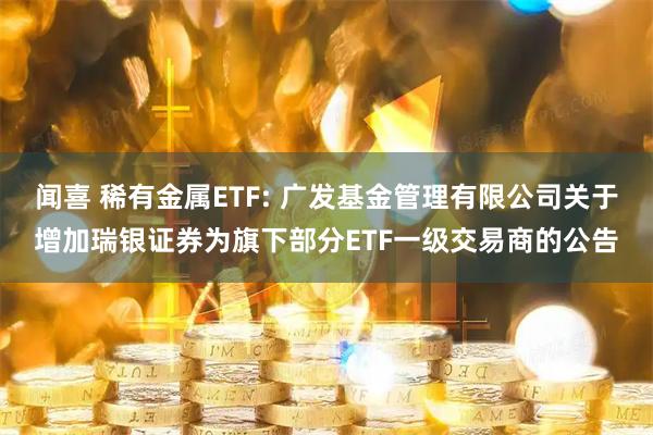 闻喜 稀有金属ETF: 广发基金管理有限公司关于增加瑞银证券为旗下部分ETF一级交易商的公告