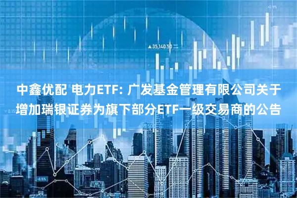 中鑫优配 电力ETF: 广发基金管理有限公司关于增加瑞银证券为旗下部分ETF一级交易商的公告