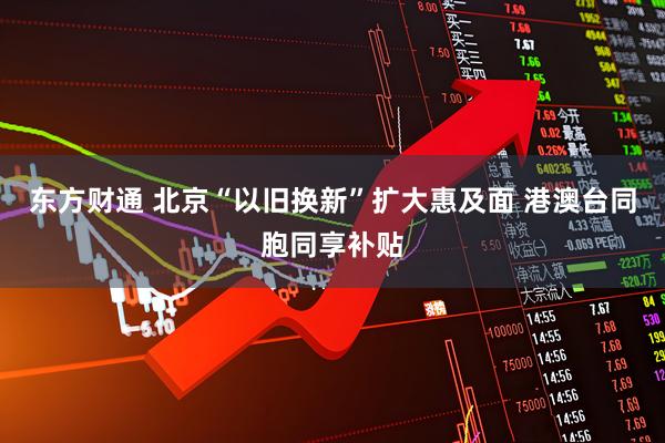 东方财通 北京“以旧换新”扩大惠及面 港澳台同胞同享补贴