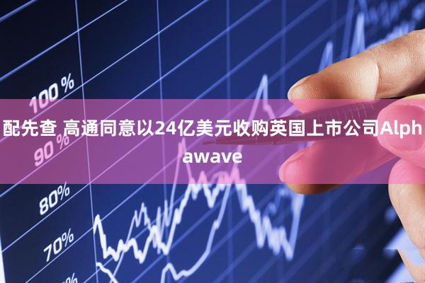 配先查 高通同意以24亿美元收购英国上市公司Alphawave