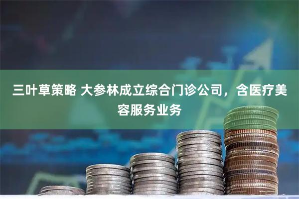 三叶草策略 大参林成立综合门诊公司，含医疗美容服务业务