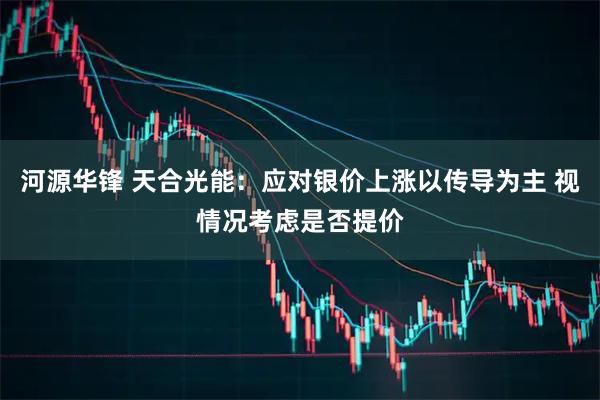 河源华锋 天合光能：应对银价上涨以传导为主 视情况考虑是否提价
