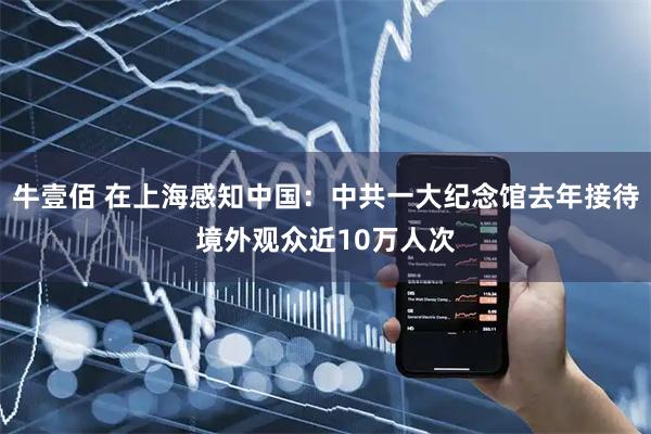 牛壹佰 在上海感知中国：中共一大纪念馆去年接待境外观众近10万人次