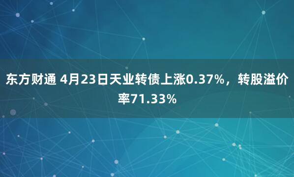 东方财通 4月23日天业转债上涨0.37%，转股溢价率71.33%