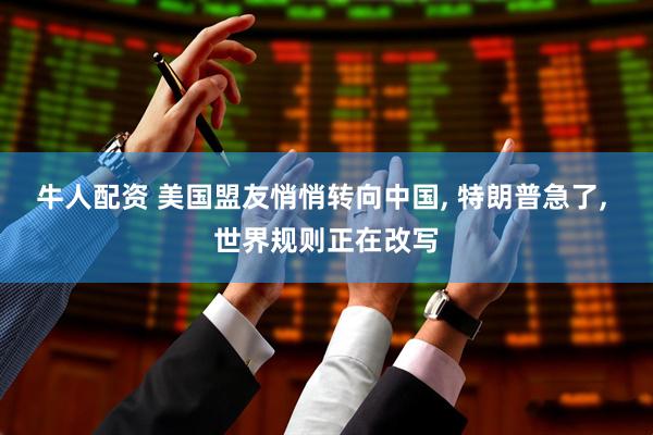 牛人配资 美国盟友悄悄转向中国, 特朗普急了, 世界规则正在改写