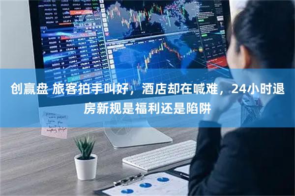 创赢盘 旅客拍手叫好,酒店却在喊难,24小时退房新规是福利还是陷阱