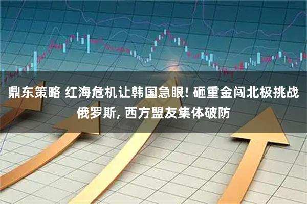 鼎东策略 红海危机让韩国急眼! 砸重金闯北极挑战俄罗斯, 西方盟友集体破防